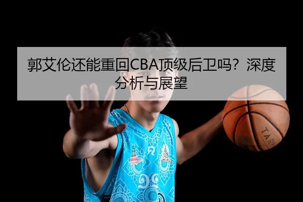 郭艾伦还能重回CBA顶级后卫吗？深度分析与展望