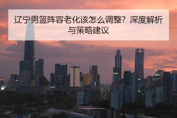 辽宁男篮阵容老化该怎么调整？深度解析与策略建议