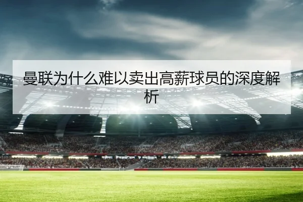 曼联为什么难以卖出高薪球员的深度解析